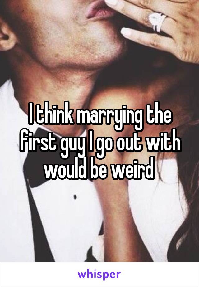I think marrying the first guy I go out with would be weird 
