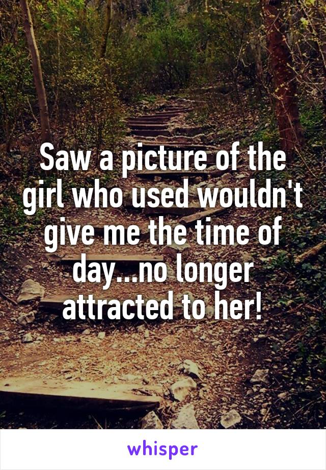 Saw a picture of the girl who used wouldn't give me the time of day...no longer attracted to her!