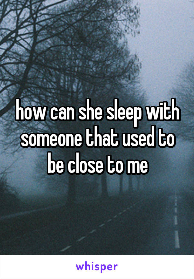 how can she sleep with someone that used to be close to me