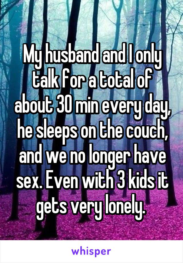 My husband and I only talk for a total of about 30 min every day, he sleeps on the couch, and we no longer have sex. Even with 3 kids it gets very lonely. 