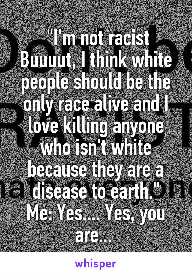  "I'm not racist Buuuut, I think white people should be the only race alive and I love killing anyone who isn't white because they are a disease to earth."
Me: Yes.... Yes, you are... 