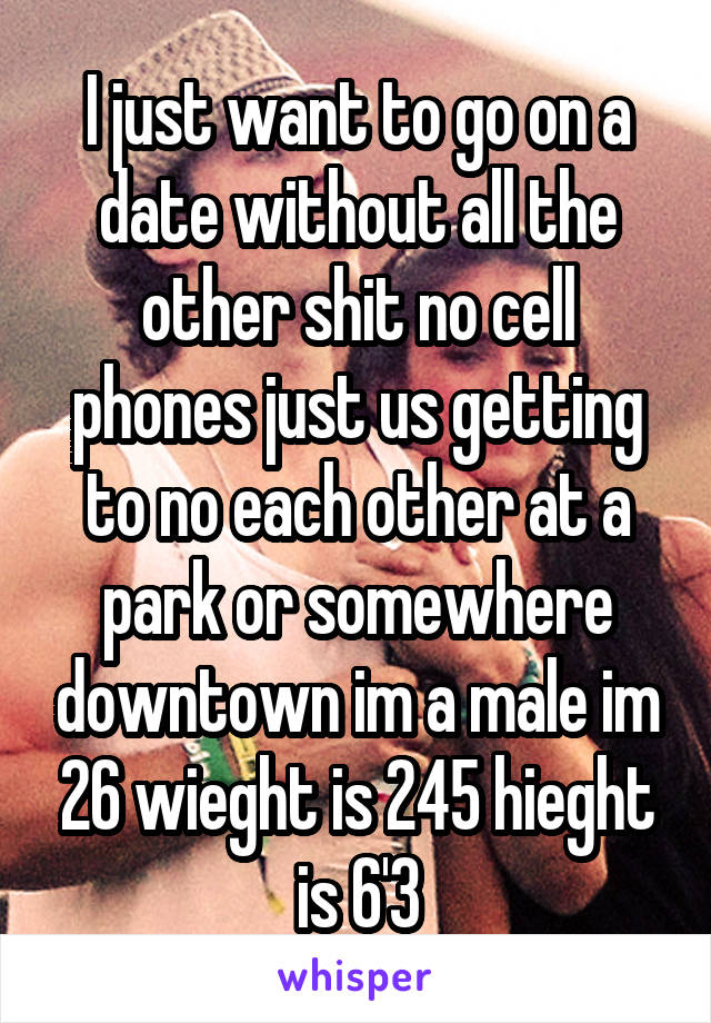 I just want to go on a date without all the other shit no cell phones just us getting to no each other at a park or somewhere downtown im a male im 26 wieght is 245 hieght is 6'3