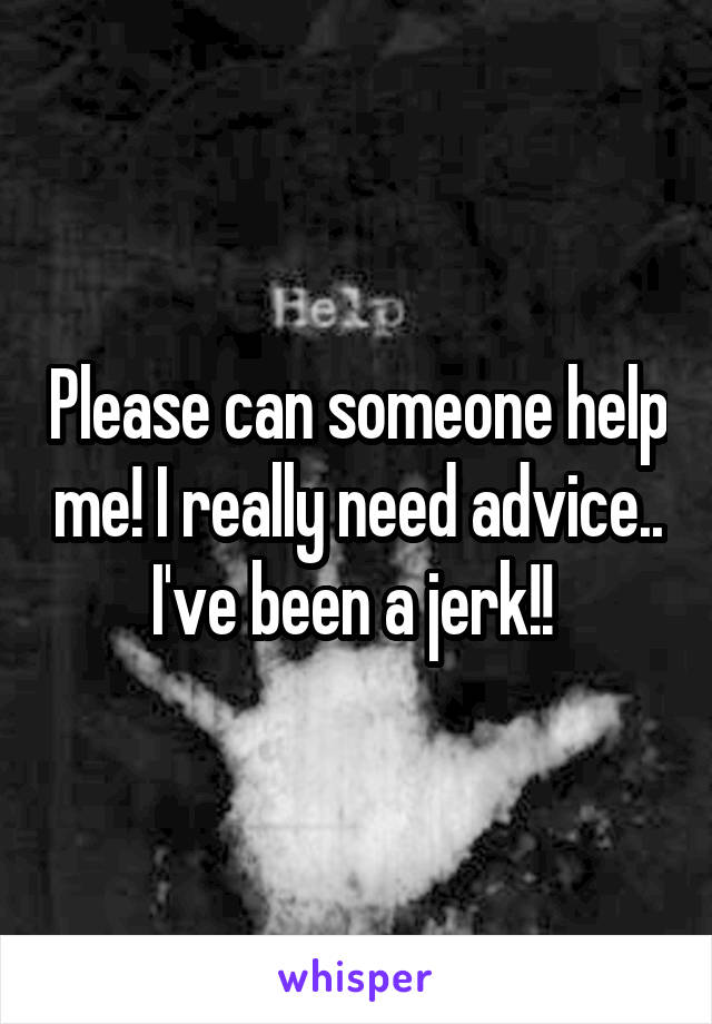 Please can someone help me! I really need advice.. I've been a jerk!! 