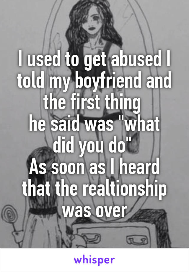 I used to get abused I told my boyfriend and the first thing 
he said was "what did you do" 
As soon as I heard that the realtionship was over