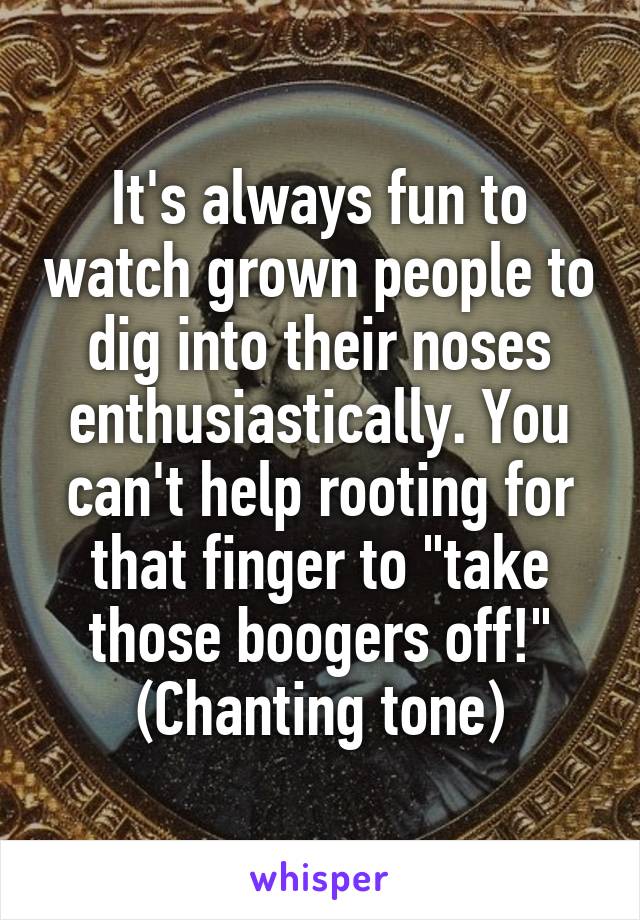 It's always fun to watch grown people to dig into their noses enthusiastically. You can't help rooting for that finger to "take those boogers off!" (Chanting tone)