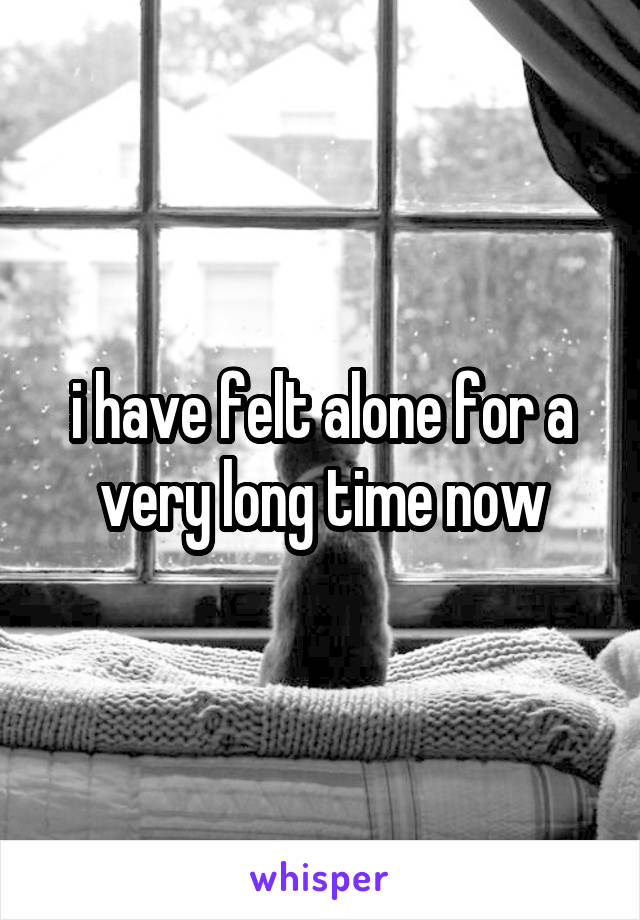 i have felt alone for a very long time now