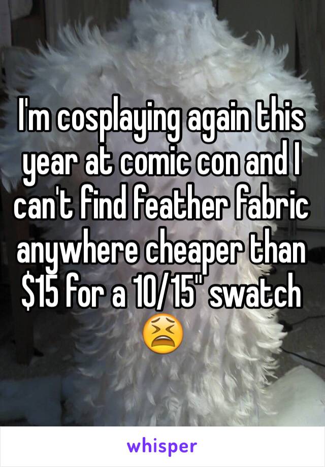 I'm cosplaying again this year at comic con and I can't find feather fabric anywhere cheaper than $15 for a 10/15" swatch 😫