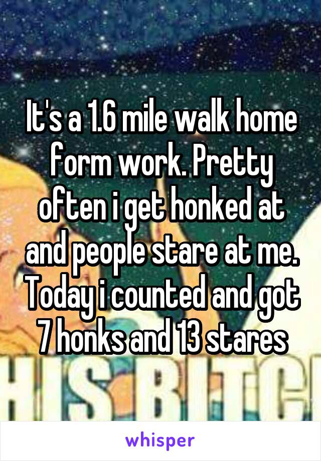 It's a 1.6 mile walk home form work. Pretty often i get honked at and people stare at me. Today i counted and got 7 honks and 13 stares