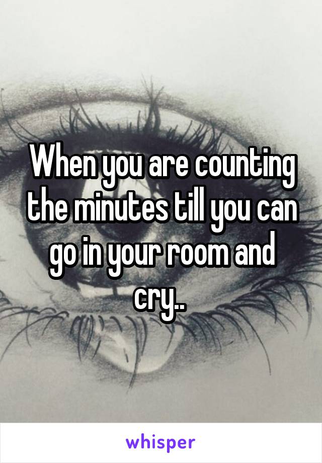 When you are counting the minutes till you can go in your room and cry.. 