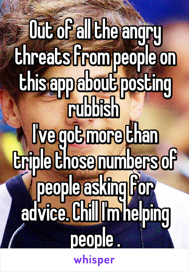 Out of all the angry threats from people on this app about posting rubbish 
I've got more than triple those numbers of people asking for advice. Chill I'm helping people .