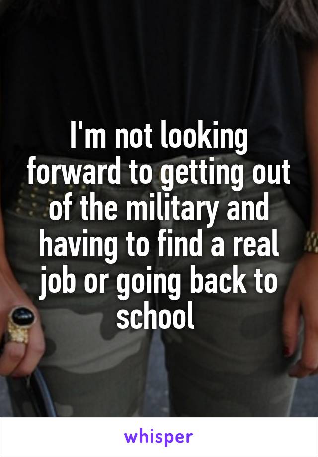 I'm not looking forward to getting out of the military and having to find a real job or going back to school 