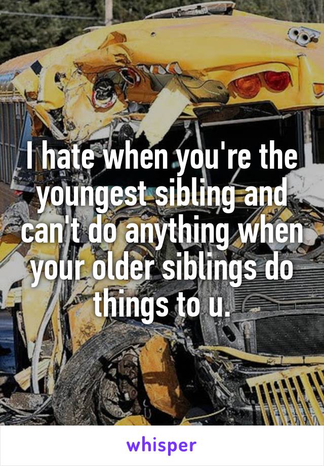 I hate when you're the youngest sibling and can't do anything when your older siblings do things to u.