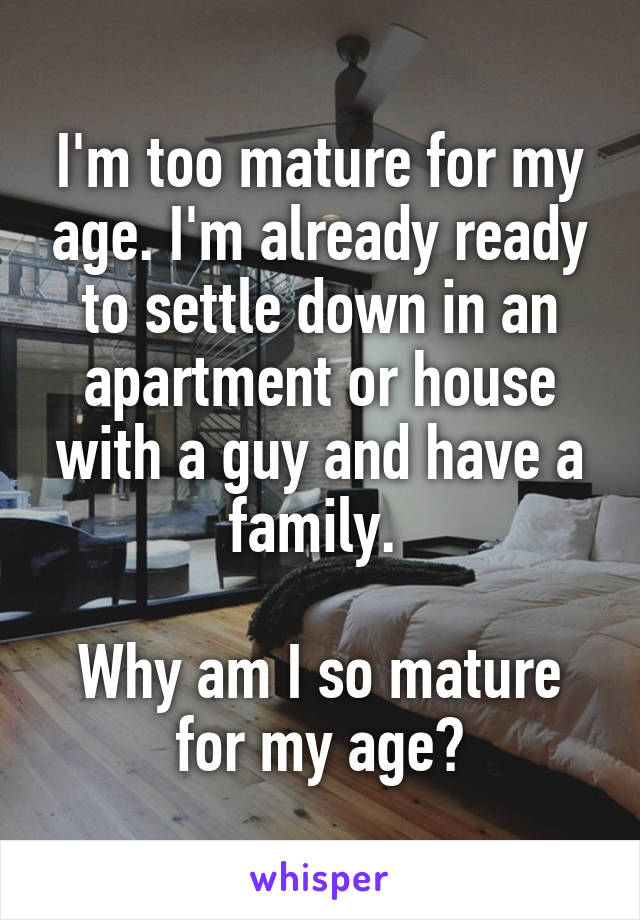 I'm too mature for my age. I'm already ready to settle down in an apartment or house with a guy and have a family. 

Why am I so mature for my age?