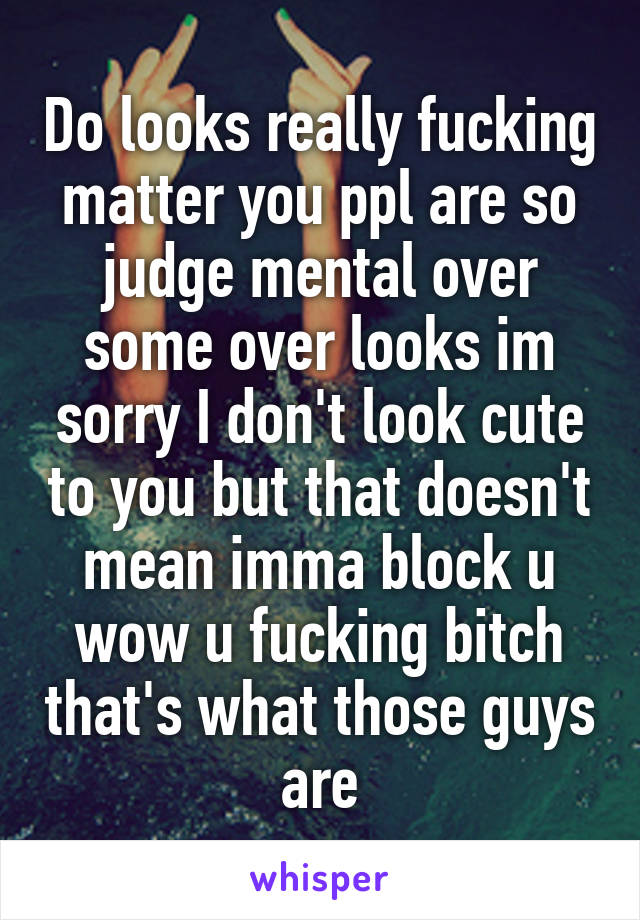 Do looks really fucking matter you ppl are so judge mental over some over looks im sorry I don't look cute to you but that doesn't mean imma block u wow u fucking bitch that's what those guys are