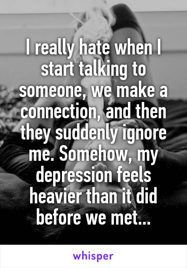 I really hate when I start talking to someone, we make a connection, and then they suddenly ignore me. Somehow, my depression feels heavier than it did before we met...