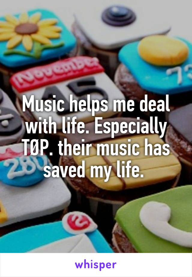 Music helps me deal with life. Especially TØP. their music has saved my life. 