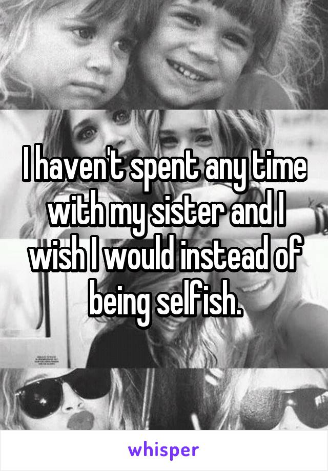 I haven't spent any time with my sister and I wish I would instead of being selfish.