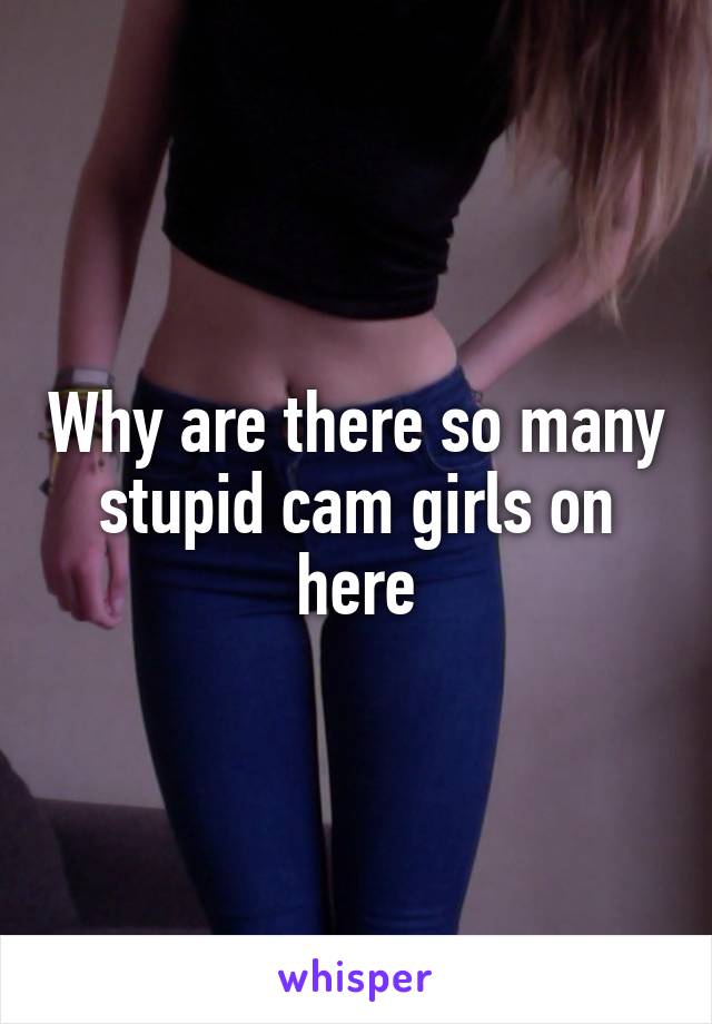 Why are there so many stupid cam girls on here