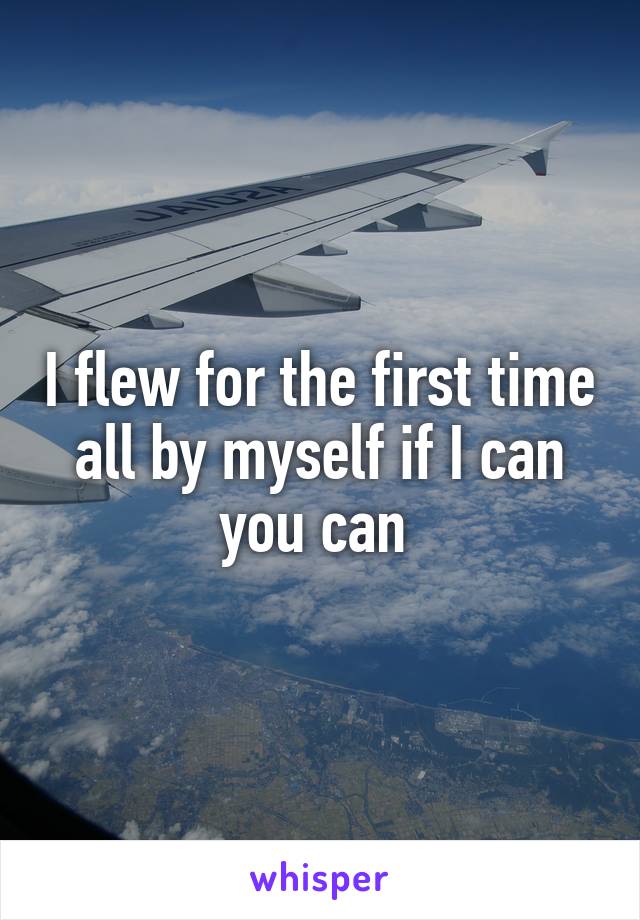 I flew for the first time all by myself if I can you can 