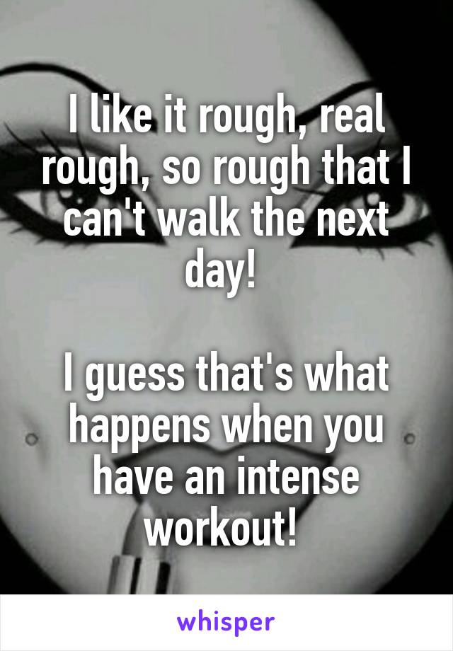 I like it rough, real rough, so rough that I can't walk the next day! 

I guess that's what happens when you have an intense workout! 