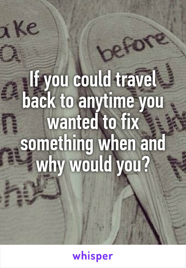 If you could travel back to anytime you wanted to fix something when and why would you?

