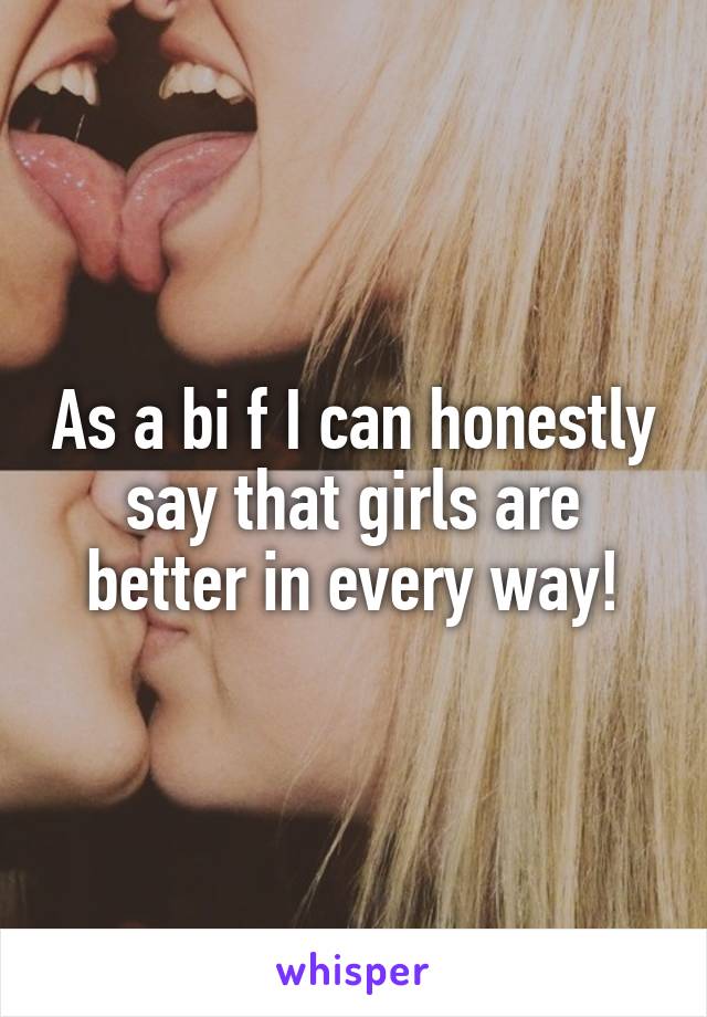 As a bi f I can honestly say that girls are better in every way!
