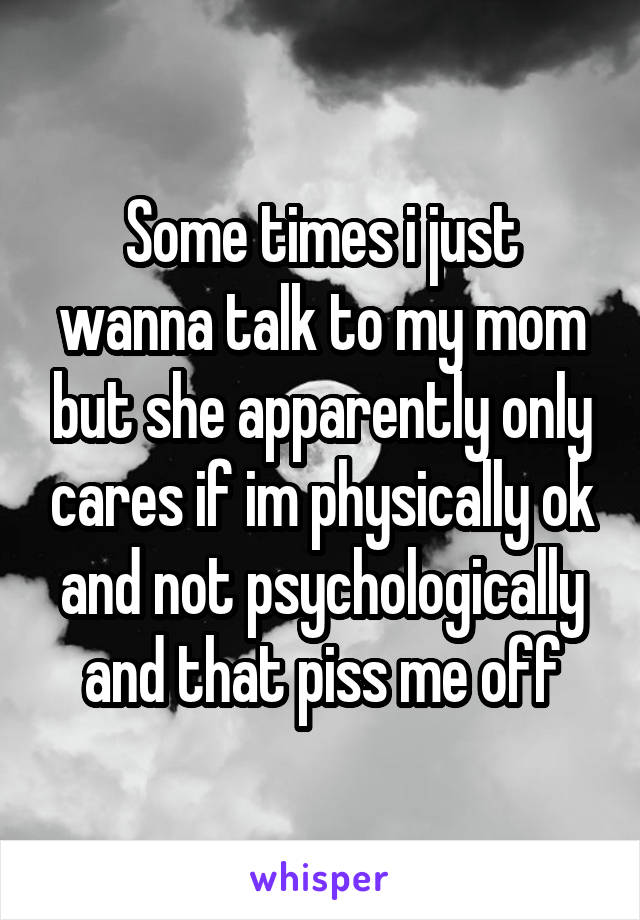 Some times i just wanna talk to my mom but she apparently only cares if im physically ok and not psychologically and that piss me off