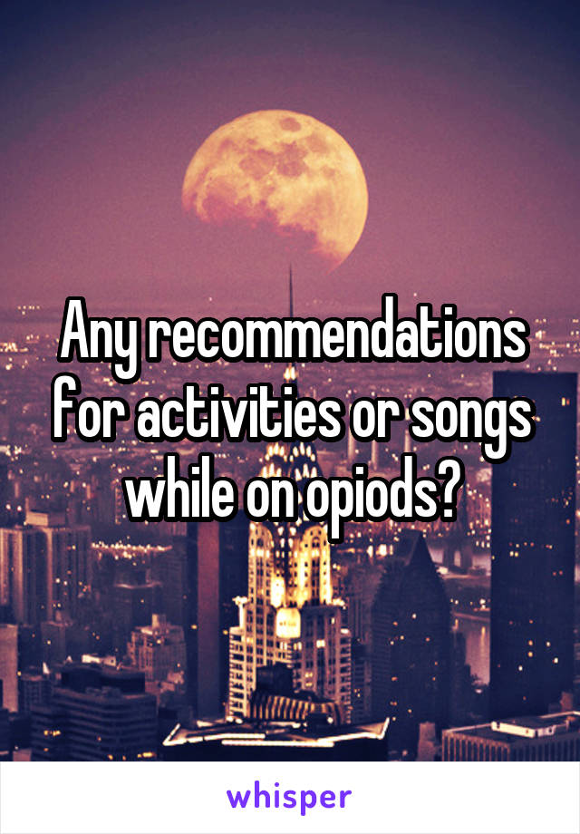 Any recommendations for activities or songs while on opiods?