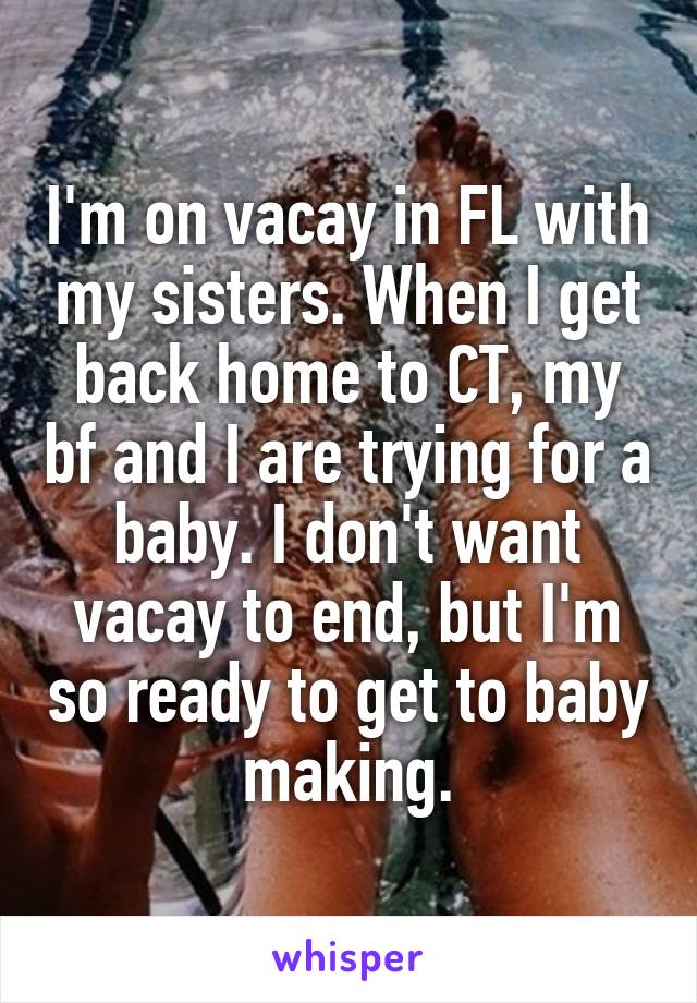 I'm on vacay in FL with my sisters. When I get back home to CT, my bf and I are trying for a baby. I don't want vacay to end, but I'm so ready to get to baby making.