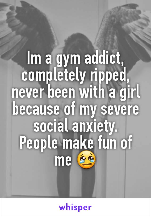 Im a gym addict, completely ripped, never been with a girl because of my severe social anxiety.
People make fun of me 😢