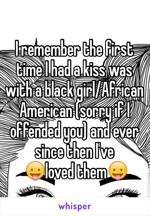 I remember the first time I had a kiss was with a black girl/African American (sorry if I offended you) and ever since then I've
 😛loved them😛
