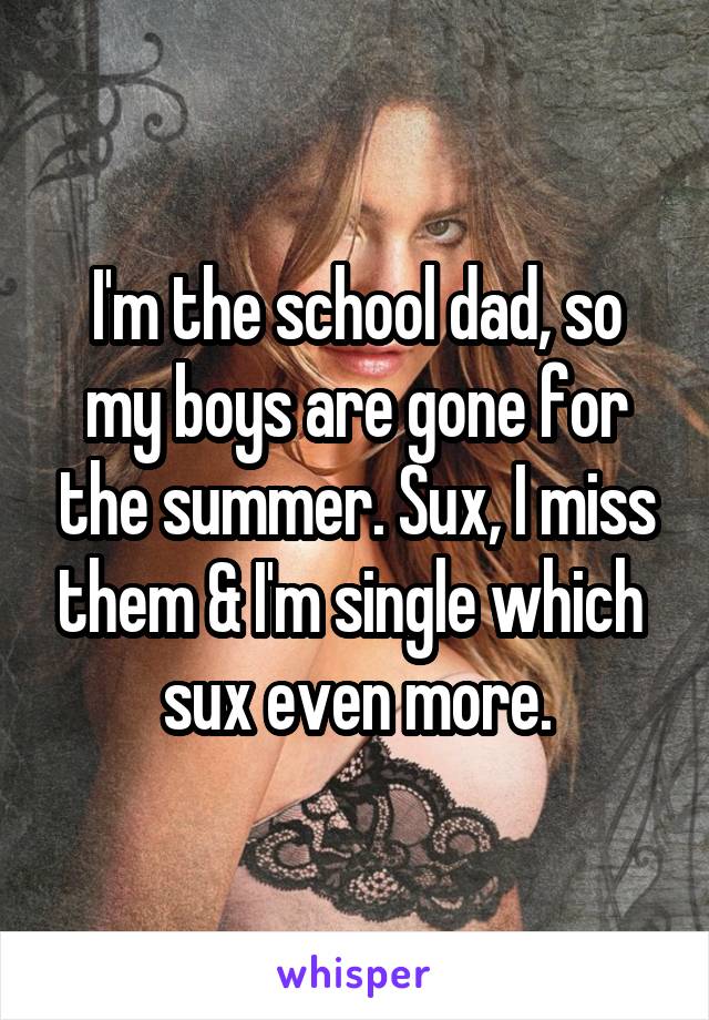 I'm the school dad, so my boys are gone for the summer. Sux, I miss them & I'm single which  sux even more.