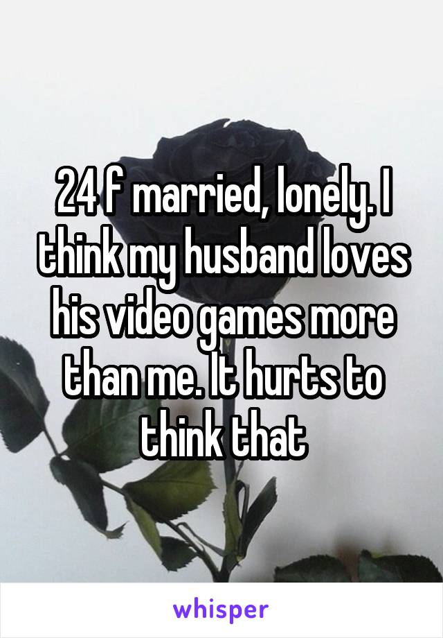 24 f married, lonely. I think my husband loves his video games more than me. It hurts to think that