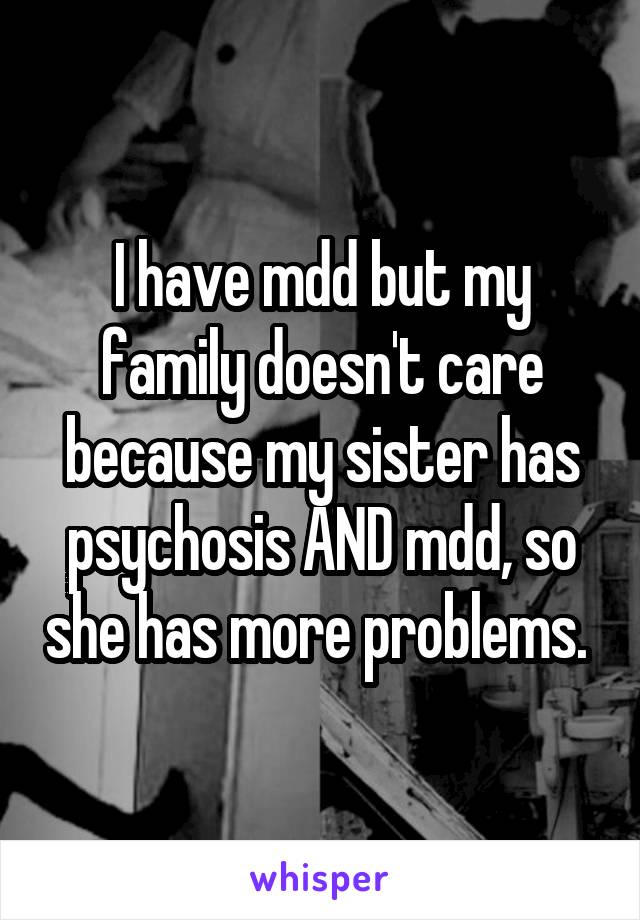 I have mdd but my family doesn't care because my sister has psychosis AND mdd, so she has more problems. 