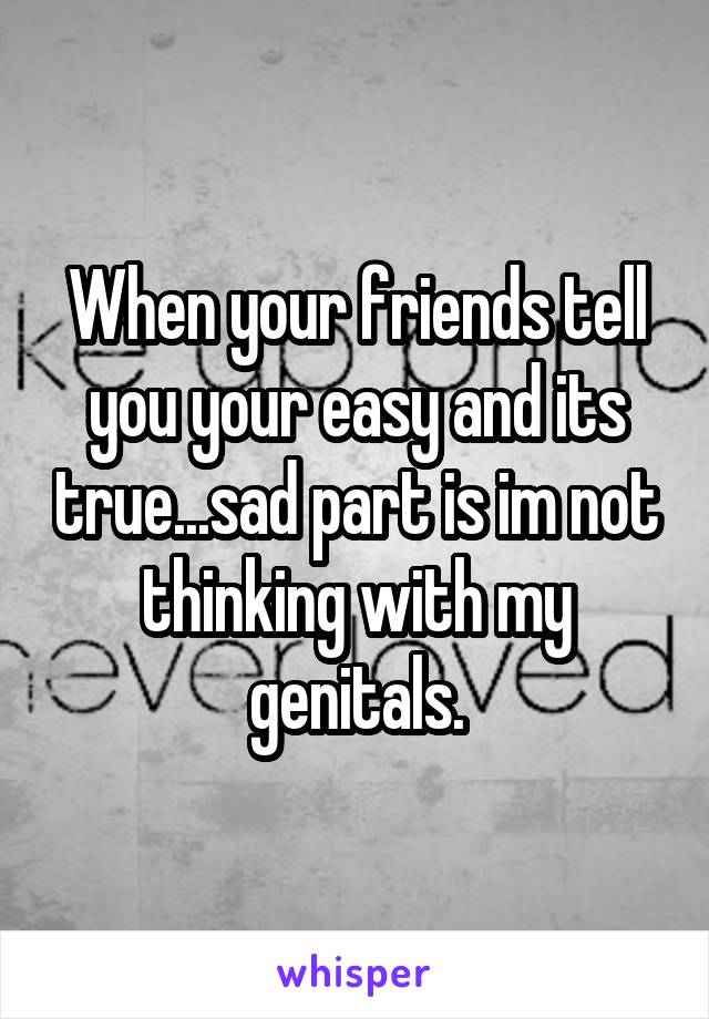 When your friends tell you your easy and its true...sad part is im not thinking with my genitals.