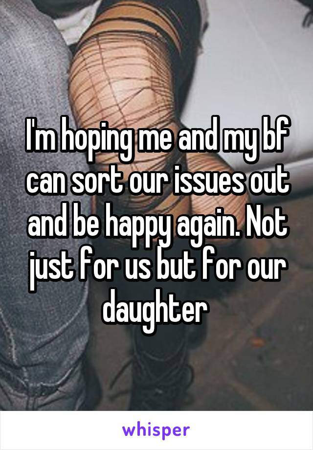 I'm hoping me and my bf can sort our issues out and be happy again. Not just for us but for our daughter 