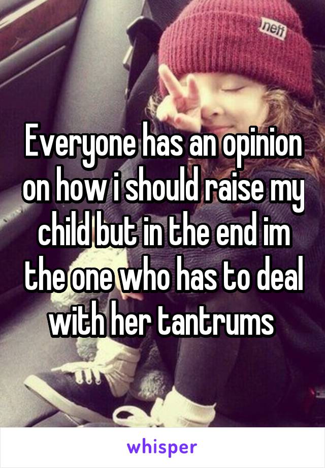 Everyone has an opinion on how i should raise my child but in the end im the one who has to deal with her tantrums 