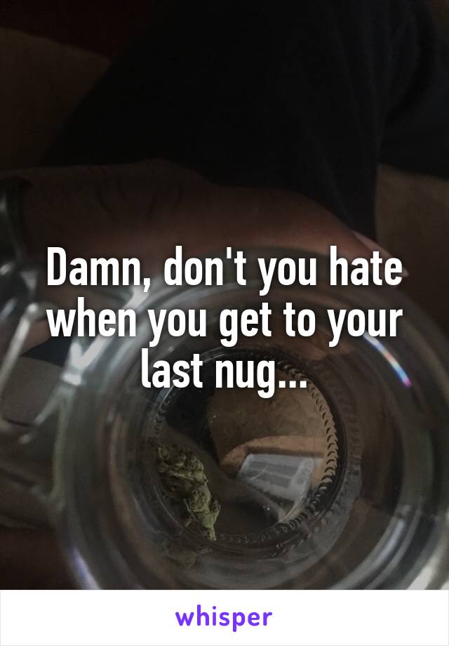 Damn, don't you hate when you get to your last nug...