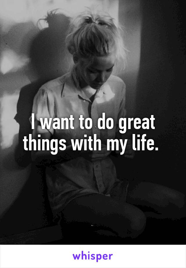 I want to do great things with my life. 