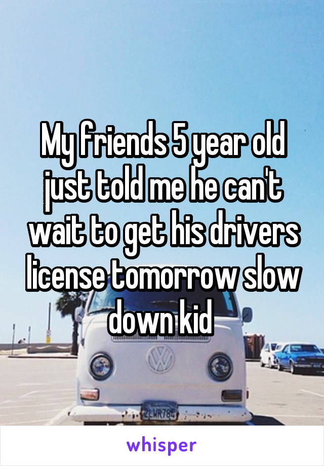 My friends 5 year old just told me he can't wait to get his drivers license tomorrow slow down kid 