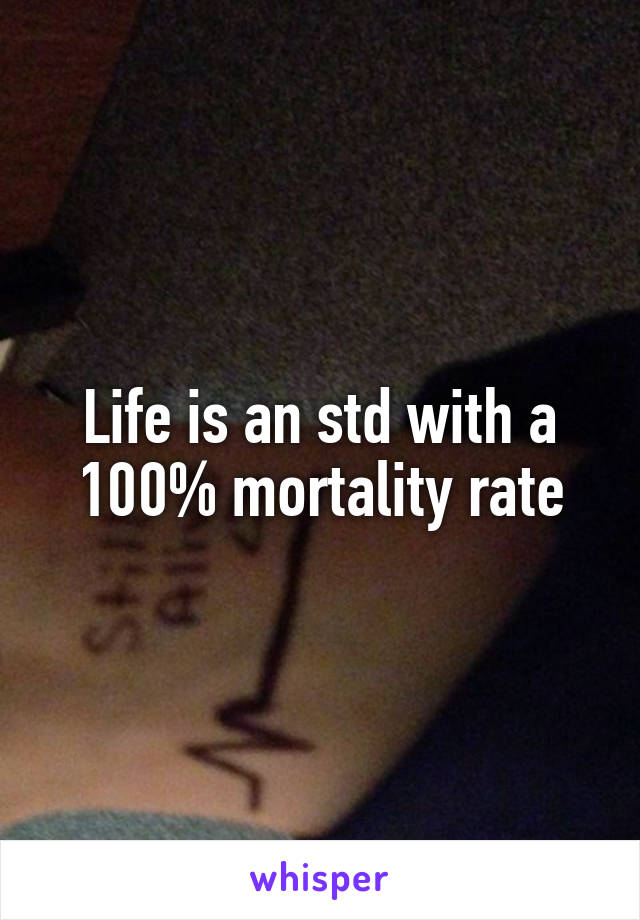 Life is an std with a 100% mortality rate