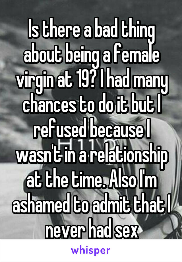 Is there a bad thing about being a female virgin at 19? I had many chances to do it but I refused because I wasn't in a relationship at the time. Also I'm ashamed to admit that I never had sex