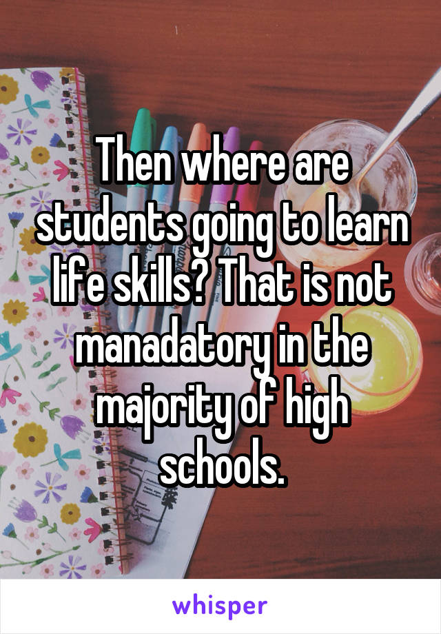 Then where are students going to learn life skills? That is not manadatory in the majority of high schools.