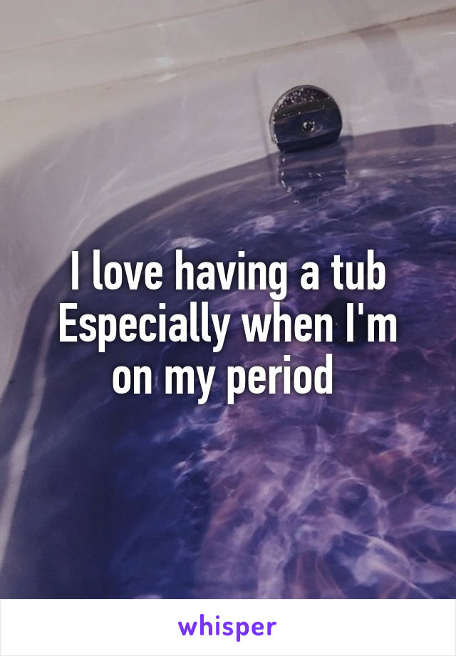 I love having a tub
Especially when I'm on my period 