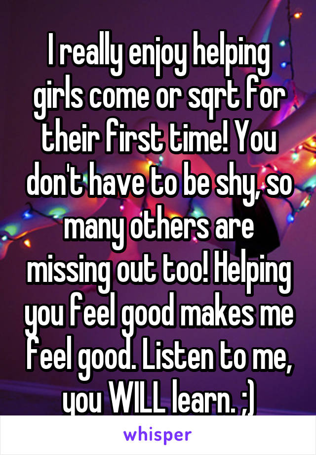I really enjoy helping girls come or sqrt for their first time! You don't have to be shy, so many others are missing out too! Helping you feel good makes me feel good. Listen to me, you WILL learn. ;)