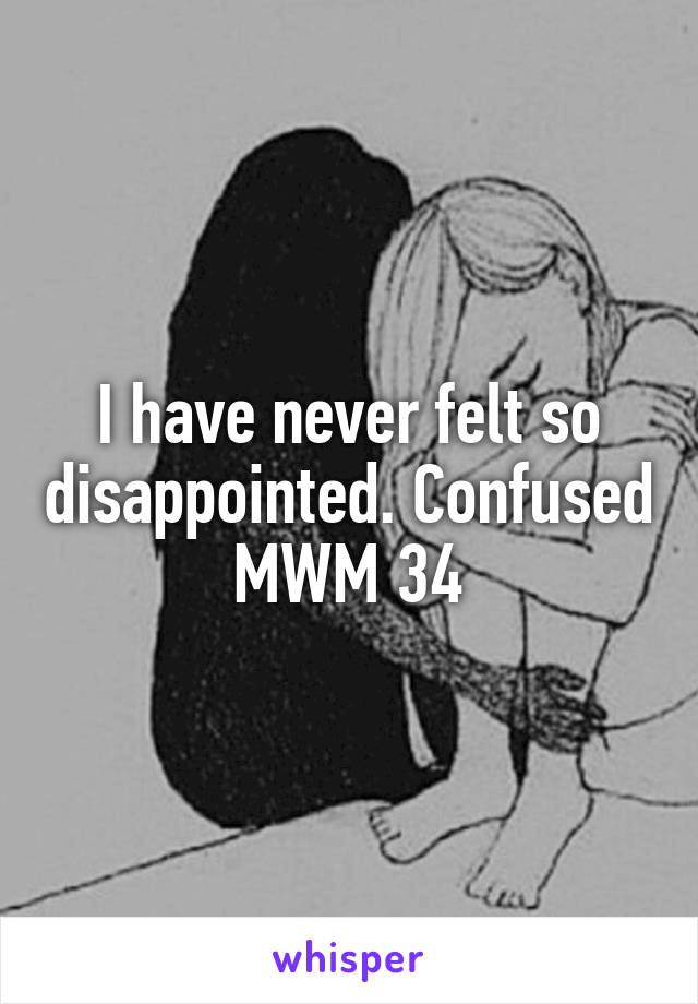 I have never felt so disappointed. Confused MWM 34