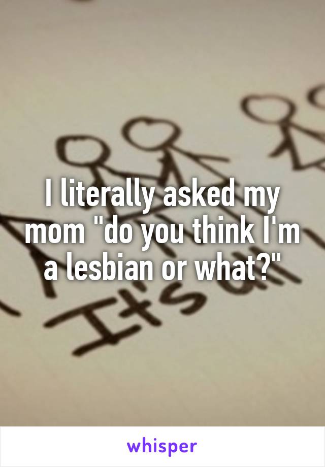 I literally asked my mom "do you think I'm a lesbian or what?"