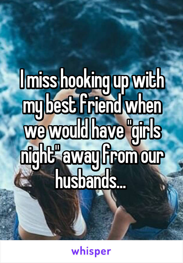 I miss hooking up with my best friend when we would have "girls night" away from our husbands... 