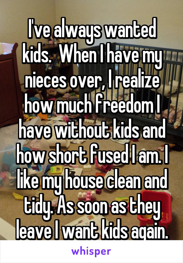 I've always wanted kids.  When I have my nieces over, I realize how much freedom I have without kids and how short fused I am. I like my house clean and tidy. As soon as they leave I want kids again.