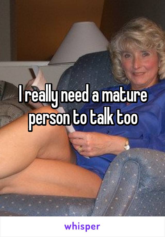 I really need a mature person to talk too

